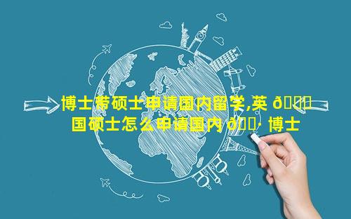 博士带硕士申请国内留学,英 🐒 国硕士怎么申请国内 🌷 博士